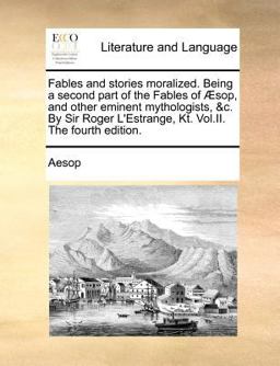 Fables and Stories Moralized Being a Second Part of the Fables of Æsop, and Other Eminent Mythologists, and C by Sir Roger L'Estrange, Kt