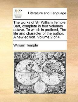 The Works of Sir William Temple Bart, Complete in Four Volumes Octavo to Which Is Prefixed, the Life and Character of the Author a New Edition Volu