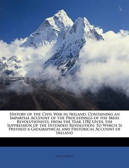 History of the Civil War in Ireland, Containing an Impartial Account of the Proceedings of the Irish Revolutionists, from the Year 1782 until the Supp History of the Civil War in Ireland, Containing an Impartial Account of the Proceedings of the Irish Revolutionists, from the Year 1782 until the Supp
