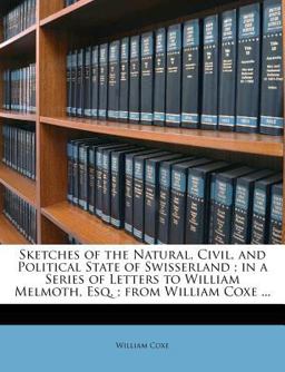 Sketches of the Natural, Civil, and Political State of Swisserland; in a Series of Letters to William Melmoth, Esq; from William Coxe