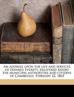 An Address upon the Life and Services of Edward Everett; Delivered Before the Municipal Authorities and Citizens of Cambridge, February 22 1865