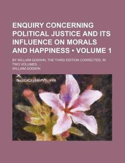 Enquiry Concerning Political Justice, and Its Influence on Morals and Happiness; by William Godwin the Third Edition Corrected In