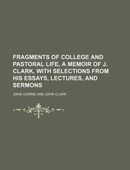 Fragments of College and Pastoral Life, a Memoir of J Clark, with Selections from His Essays, Lectures, and Sermons
