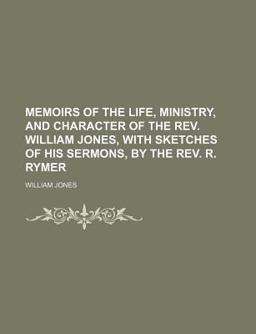 Memoirs of the Life, Ministry, and Character of the Rev William Jones, with Sketches of His Sermons, by the Rev R Rymer