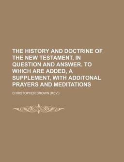 The History and Doctrine of the New Testament, in Question and Answer to Which Are Added, a Supplement, with Additonal Prayers and Meditations