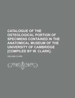 Catalogue of the Osteological Portion of Specimens Contained in the Anatomical Museum of the University of Cambridge [Compiled by W Clark]