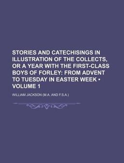 Stories and Catechisings in Illustration of the Collects, or a Year with the First-Class Boys of Forley; from Advent to Tuesday in Easter Week Stories and Catechisings in Illustration of the Collects, or a Year with the First-Class Boys of Forley; from Advent to Tuesday in Easter Week