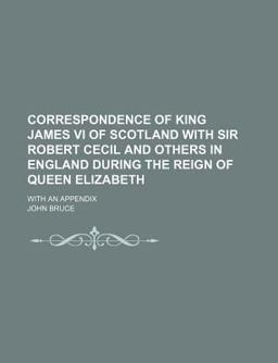 Correspondence of King James VI of Scotland with Sir Robert Cecil and Others in England During the Reign of Queen Elizabeth; with an Appendix