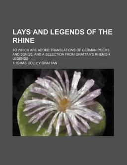 Lays and Legends of the Rhine; to Which Are Added Translations of German Poems and Songs, and a Selection from Grattan's Rhenish Legends