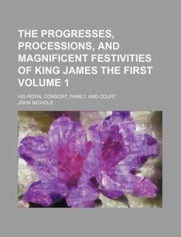 The Progresses, Processions, and Magnificent Festivities of King James the First; His Royal Consort, Family, and Court
