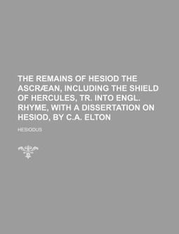 The Remains of Hesiod the Ascrã¦an, Including the Shield of Hercules, Tr into Engl Rhyme, with a Dissertation on Hesiod, by C a Elton