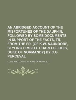 An Abridged Account of the Misfortunes of the Dauphin, Followed by Some Documents in Support of the Facts, Tr from the Fr [of K W Naundorf