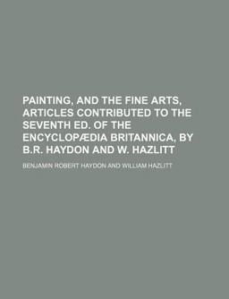 Painting, and the Fine Arts, Articles Contributed to the Seventh Ed of the Encyclopã¦Dia Britannica, by B R Haydon and W Hazlitt