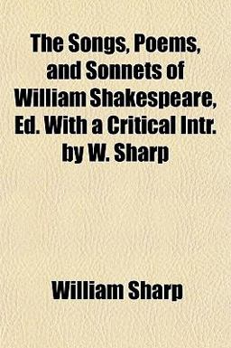 The Songs, Poems, and Sonnets of William Shakespeare, Ed with a Critical Intr by W Sharp