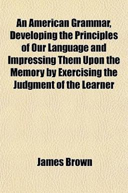 An American Grammar, Developing the Principles of Our Language and Impressing Them upon the Memory by Exercising the Judgment of the Learner