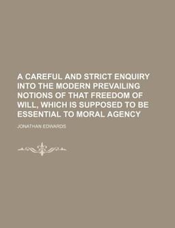 A Careful and Strict Enquiry into the Modern Prevailing Notions of That Freedom of Will, Which Is Supposed to Be Essential to Moral Agency