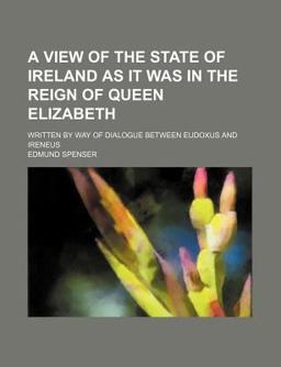A View of the State of Ireland As It Was in the Reign of Queen Elizabeth; Written by Way of Dialogue Between Eudoxus and Ireneus A View of the State of Ireland As It Was in the Reign of Queen Elizabeth; Written by Way of Dialogue Between Eudoxus and Ireneus