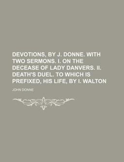 Devotions, by J Donne with Two Sermons I on the Decease of Lady Danvers II Death's Duel to Which Is Prefixed, His Life, by I Walton