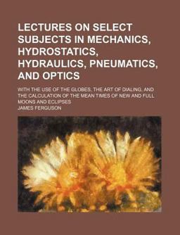 Lectures on Select Subjects in Mechanics, Hydrostatics, Hydraulics, Pneumatics, and Optics