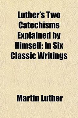 Luther's Two Catechisms Explained by Himself; in Six Classic Writings