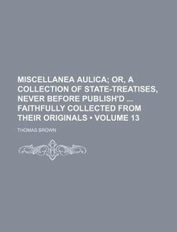 Miscellanea Aulica; or, a Collection of State-Treatises, Never Before Publish'D Faithfully Collected from Their Originals