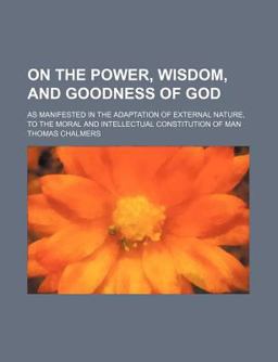 On the Power, Wisdom, and Goodness of God; As Manifested in the Adaptation of External Nature, to the Moral and Intellectual Constitution of Man