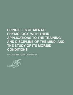 Principles of Mental Physiology, with Their Applications to the Training and Discipline of the Mind, and the Study of Its Morbid Conditions