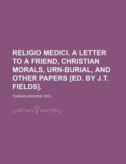 Religio Medici, a Letter to a Friend, Christian Morals, Urn-Burial, and Other Papers [Ed by J T Fields]