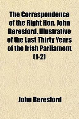 The Correspondence of the Right Hon John Beresford, Illustrative of the Last Thirty Years of the Irish Parliament