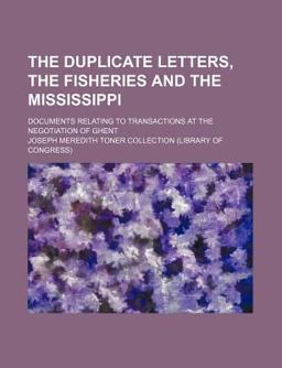The Duplicate Letters, the Fisheries and the Mississippi; Documents Relating to Transactions at the Negotiation of Ghent The Duplicate Letters, the Fisheries and the Mississippi; Documents Relating to Transactions at the Negotiation of Ghent