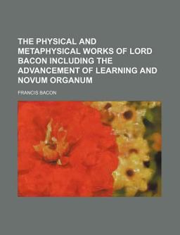 The Physical and Metaphysical Works of Lord Bacon Including the Advancement of Learning and Novum Organum
