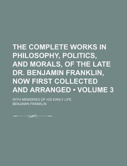 The Complete Works in Philosophy, Politics, and Morals, of the Late Dr Benjamin Franklin, Now First Collected and Arranged