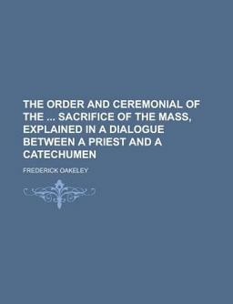 The Order and Ceremonial of the Sacrifice of the Mass, Explained in a Dialogue Between a Priest and a Catechumen