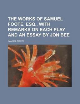 The Works of Samuel Foote, Esq , with Remarks on Each Play and an Essay by Jon Bee The Works of Samuel Foote, Esq , with Remarks on Each Play and an Essay by Jon Bee