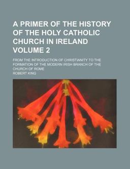 A Primer of the History of the Holy Catholic Church in Ireland, from the Introduction of Christianity to the Formation of the Modern Irish A Primer of the History of the Holy Catholic Church in Ireland, from the Introduction of Christianity to the Formation of the Modern Irish