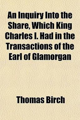 An Inquiry into the Share, Which King Charles I Had in the Transactions of the Earl of Glamorgan