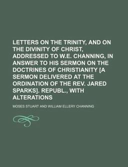 Letters on the Trinity, and on the Divinity of Christ, Addressed to W E Channing, in Answer to His Sermon on the Doctrines of Christianity [