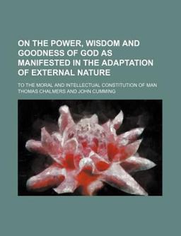 On the Power, Wisdom and Goodness of God As Manifested in the Adaptation of External Nature; to the Moral and Intellectual Constitution of Man