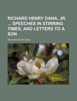 Richard Henry Dana, Jr Speeches in Stirring Times, and Letters to a Son