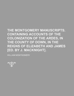 The Montgomery Manuscripts Containing Accounts of the Colonization of the Ardes, in the County of down, in the Reigns of Elizabeth and James