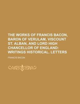 The Works of Francis Bacon, Baron of Verulam, Viscount St Alban, and Lord High Chancellor of England; Writings Historical Letters
