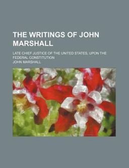 The Writings of John Marshall; Late Chief Justice of the United States, upon the Federal Constitution