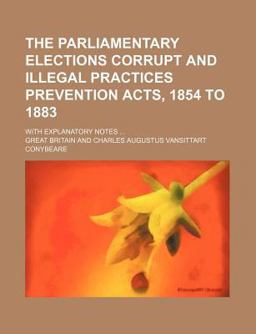 The Parliamentary Elections Corrupt and Illegal Practices Prevention Acts, 1854 to 1883; with Explanatory Notes