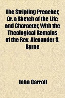 The Stripling Preacher, or, a Sketch of the Life and Character, with the Theological Remains of the Rev Alexander S Byrne