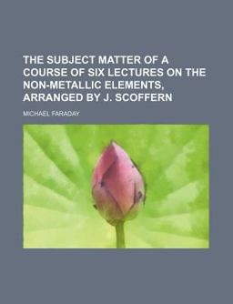 The Subject Matter of a Course of Six Lectures on the Non-Metallic Elements, Arranged by J Scoffern