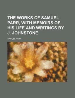 The Works of Samuel Parr, with Memoirs of His Life and Writings by J Johnstone The Works of Samuel Parr, with Memoirs of His Life and Writings by J Johnstone