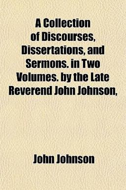 A Collection of Discourses, Dissertations, and Sermons in Two Volumes by the Late Reverend John Johnson