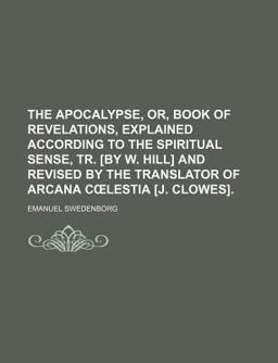 The Apocalypse, or, Book of Revelations, Explained According to the Spiritual Sense, Tr [by W Hill] and Revised by the Translator of Arcan