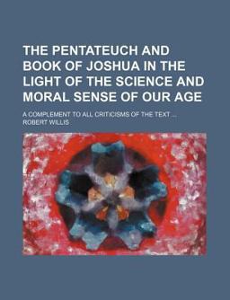 The Pentateuch and Book of Joshua in the Light of the Science and Moral Sense of Our Age; a Complement to All Criticisms of the Text