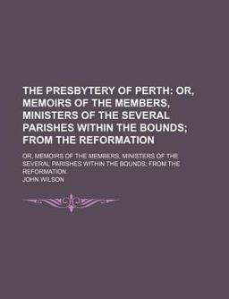The Presbytery of Perth; or, Memoirs of the Members, Ministers of the Several Parishes Within the Bounds; from the Reformation